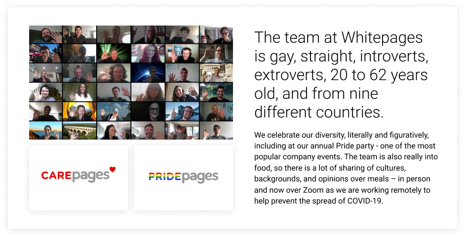 The team at Whitepages is gay, straight, introverts, extroverts, 20 to 62 years old, and from nine different countries. 

We celebrate our diversity, literally and figuratively, including at our annual Pride party - one of the most popular company events. The team is also really into food, so there is a lot of sharing of cultures, backgrounds, and opinions over meals – in person and now over Zoom as we are working remotely to help prevent the spread of COVID-19.   